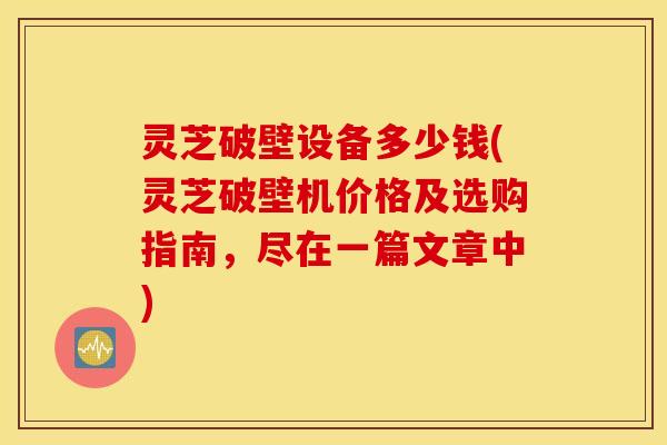 灵芝破壁设备多少钱(灵芝破壁机价格及选购指南，尽在一篇文章中)