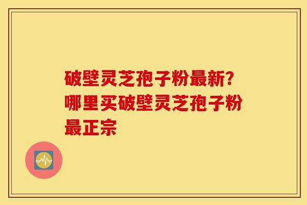 破壁灵芝孢子粉最新？哪里买破壁灵芝孢子粉最正宗