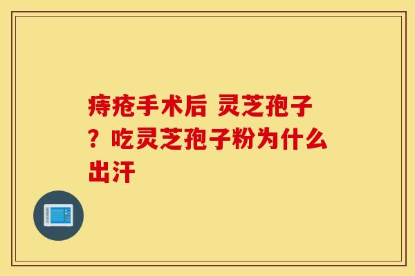 痔疮手术后 灵芝孢子？吃灵芝孢子粉为什么出汗