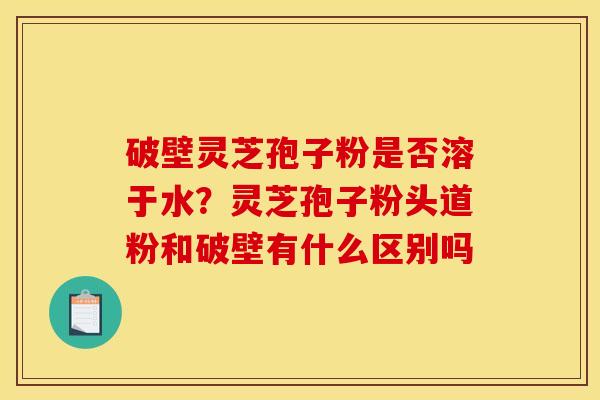 破壁灵芝孢子粉是否溶于水？灵芝孢子粉头道粉和破壁有什么区别吗