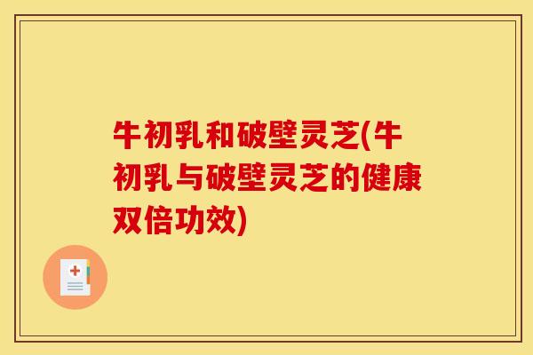 牛初乳和破壁灵芝(牛初乳与破壁灵芝的健康双倍功效)