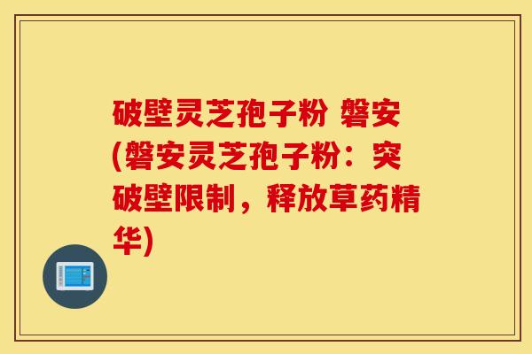 破壁灵芝孢子粉 磐安(磐安灵芝孢子粉：突破壁限制，释放草药精华)