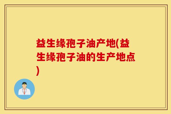 益生缘孢子油产地(益生缘孢子油的生产地点)