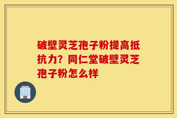 破壁灵芝孢子粉提高抵抗力？同仁堂破壁灵芝孢子粉怎么样