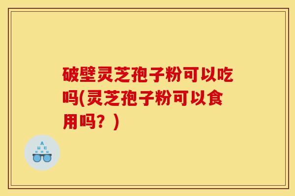 破壁灵芝孢子粉可以吃吗(灵芝孢子粉可以食用吗？)