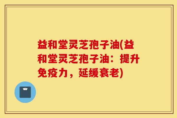 益和堂灵芝孢子油(益和堂灵芝孢子油：提升免疫力，延缓衰老)