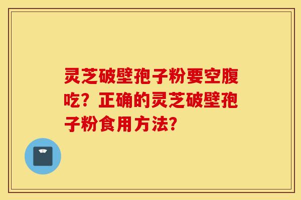 灵芝破壁孢子粉要空腹吃？正确的灵芝破壁孢子粉食用方法？