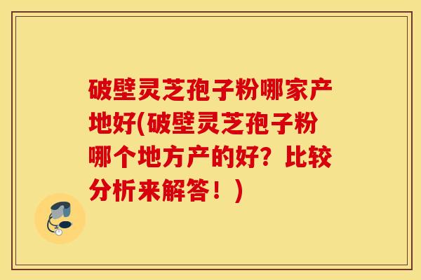 破壁灵芝孢子粉哪家产地好(破壁灵芝孢子粉哪个地方产的好？比较分析来解答！)