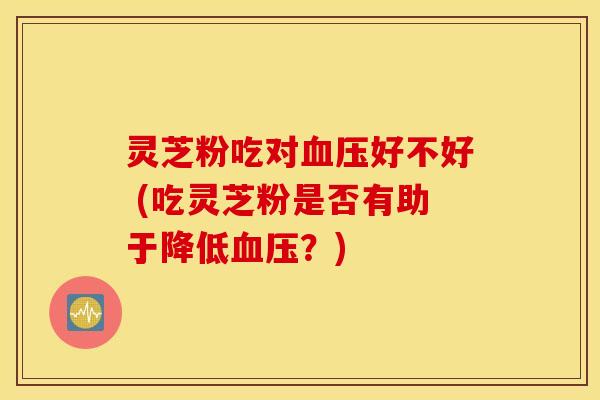 灵芝粉吃对血压好不好 (吃灵芝粉是否有助于降低血压？)