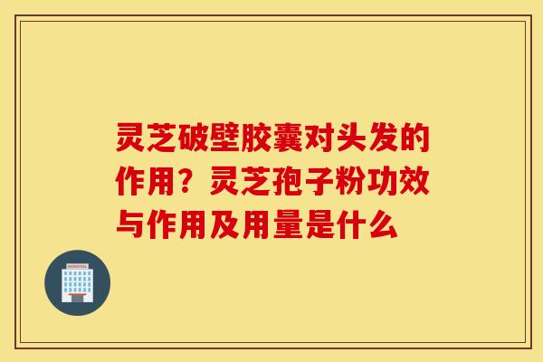 灵芝破壁胶囊对头发的作用？灵芝孢子粉功效与作用及用量是什么