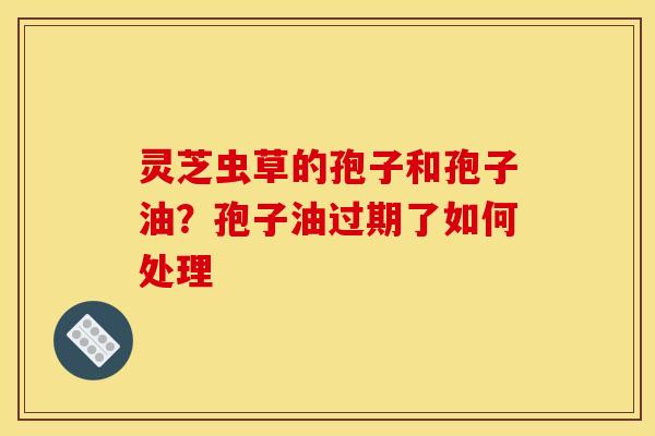 灵芝虫草的孢子和孢子油？孢子油过期了如何处理