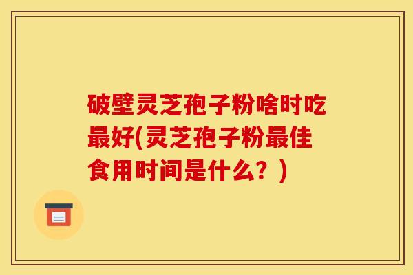 破壁灵芝孢子粉啥时吃最好(灵芝孢子粉最佳食用时间是什么？)