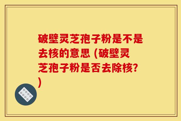 破壁灵芝孢子粉是不是去核的意思 (破壁灵芝孢子粉是否去除核？)