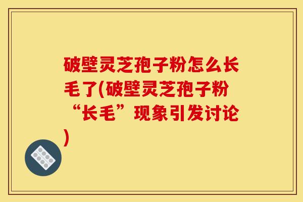 破壁灵芝孢子粉怎么长毛了(破壁灵芝孢子粉“长毛”现象引发讨论)