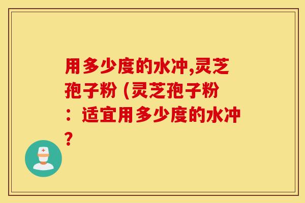 用多少度的水冲,灵芝孢子粉 (灵芝孢子粉：适宜用多少度的水冲？