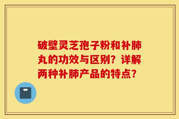 破壁灵芝孢子粉和补肺丸的功效与区别？详解两种补肺产品的特点？