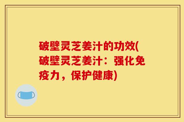 破壁灵芝姜汁的功效(破壁灵芝姜汁：强化免疫力，保护健康)