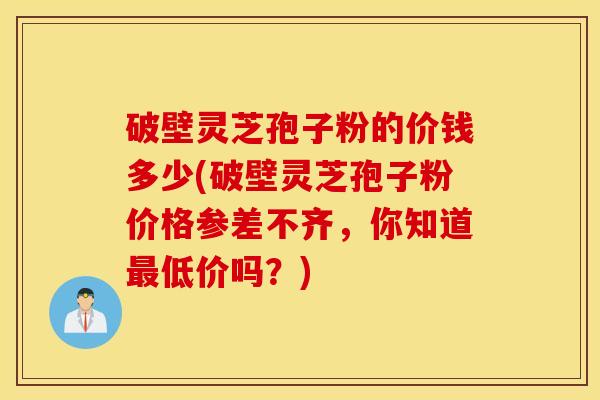 破壁灵芝孢子粉的价钱多少(破壁灵芝孢子粉价格参差不齐，你知道最低价吗？)