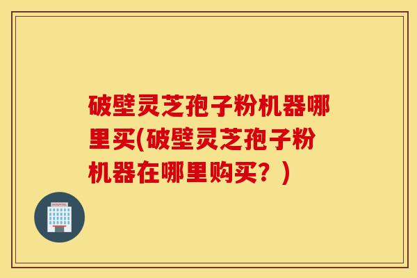 破壁灵芝孢子粉机器哪里买(破壁灵芝孢子粉机器在哪里购买？)