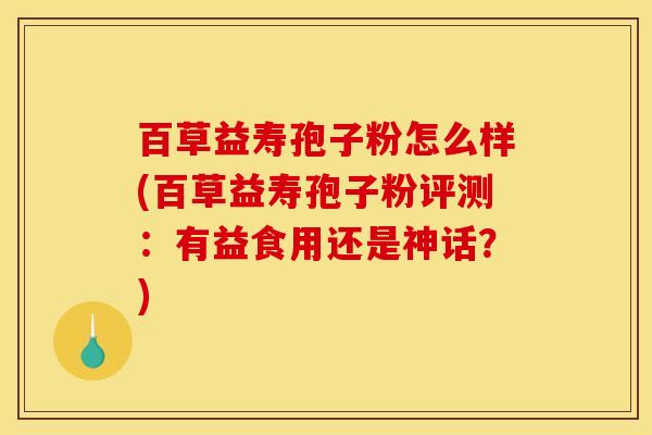 百草益寿孢子粉怎么样(百草益寿孢子粉评测：有益食用还是神话？)