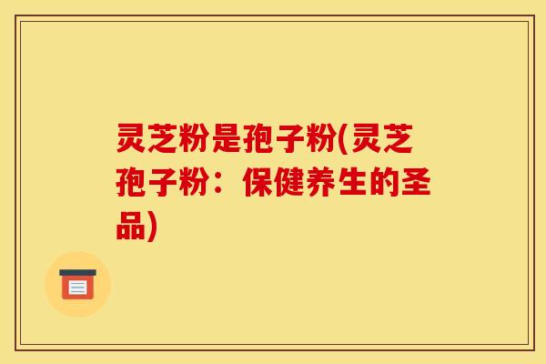 灵芝粉是孢子粉(灵芝孢子粉：保健养生的圣品)