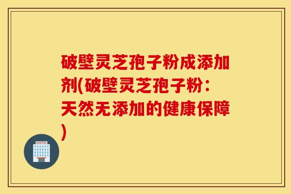 破壁灵芝孢子粉成添加剂(破壁灵芝孢子粉：天然无添加的健康保障)