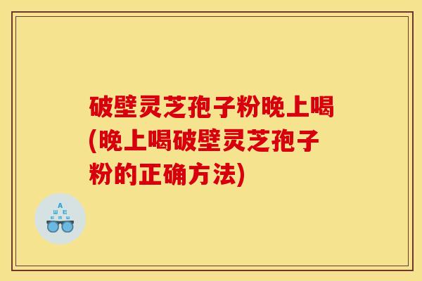 破壁灵芝孢子粉晚上喝(晚上喝破壁灵芝孢子粉的正确方法)