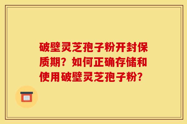 破壁灵芝孢子粉开封保质期？如何正确存储和使用破壁灵芝孢子粉？