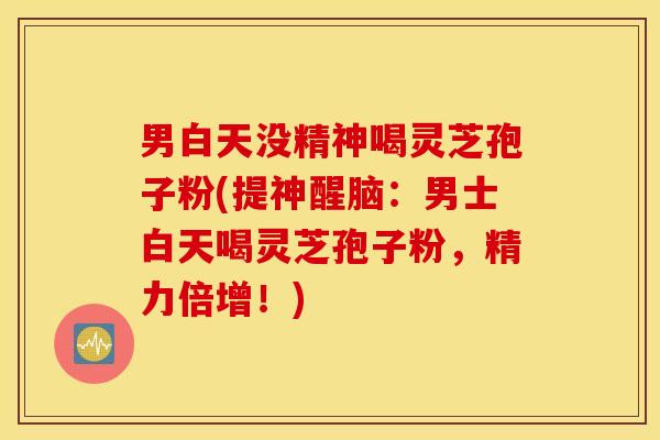 男白天没精神喝灵芝孢子粉(提神醒脑：男士白天喝灵芝孢子粉，精力倍增！)