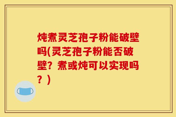 炖煮灵芝孢子粉能破壁吗(灵芝孢子粉能否破壁？煮或炖可以实现吗？)
