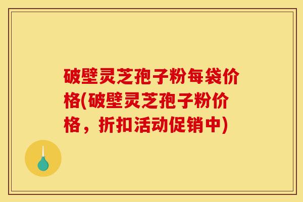 破壁灵芝孢子粉每袋价格(破壁灵芝孢子粉价格，折扣活动促销中)