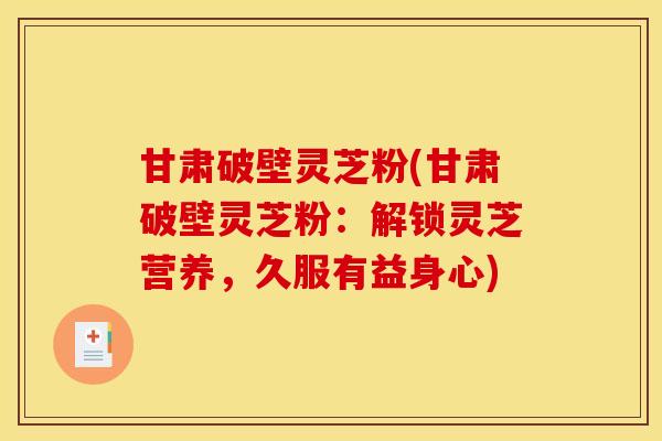 甘肃破壁灵芝粉(甘肃破壁灵芝粉：解锁灵芝营养，久服有益身心)
