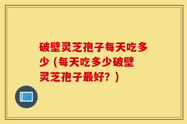 破壁灵芝孢子每天吃多少 (每天吃多少破壁灵芝孢子最好？)