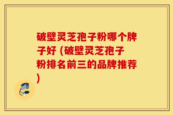 破壁灵芝孢子粉哪个牌子好 (破壁灵芝孢子粉排名前三的品牌推荐)