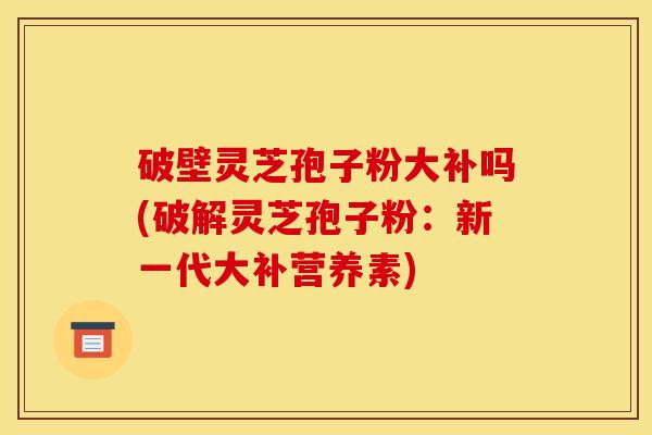 破壁灵芝孢子粉大补吗(破解灵芝孢子粉：新一代大补营养素)