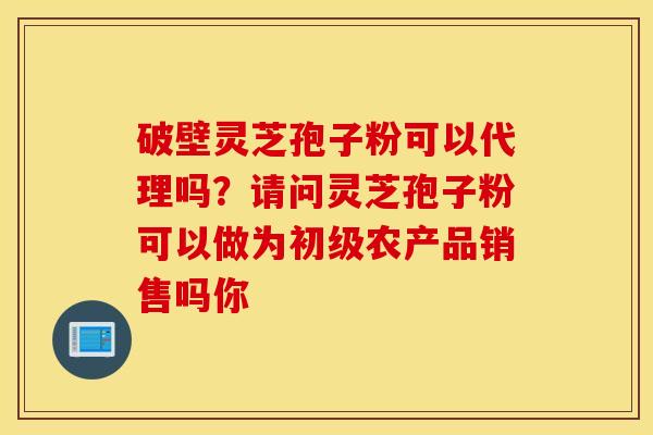 破壁灵芝孢子粉可以代理吗？请问灵芝孢子粉可以做为初级农产品销售吗你