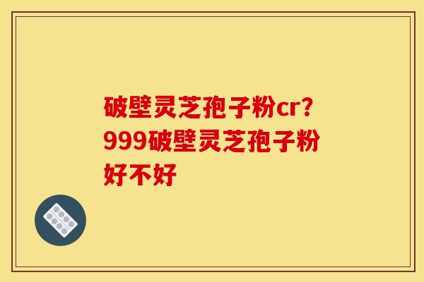 破壁灵芝孢子粉cr？999破壁灵芝孢子粉好不好