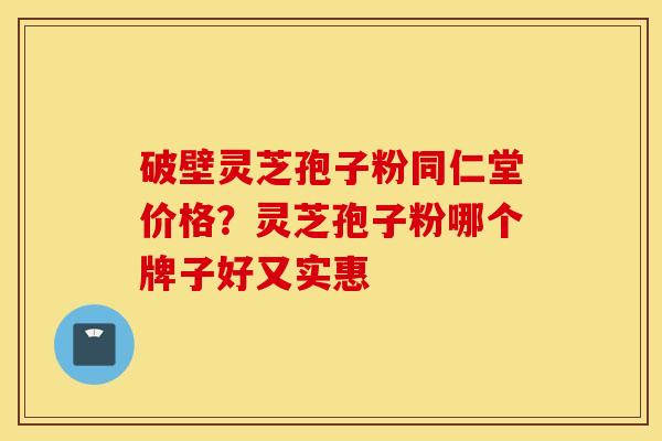 破壁灵芝孢子粉同仁堂价格？灵芝孢子粉哪个牌子好又实惠
