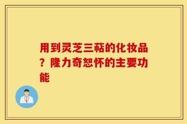用到灵芝三萜的化妆品？隆力奇恕怀的主要功能