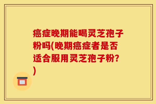 癌症晚期能喝灵芝孢子粉吗(晚期癌症者是否适合服用灵芝孢子粉？)