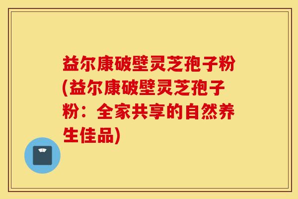 益尔康破壁灵芝孢子粉(益尔康破壁灵芝孢子粉：全家共享的自然养生佳品)