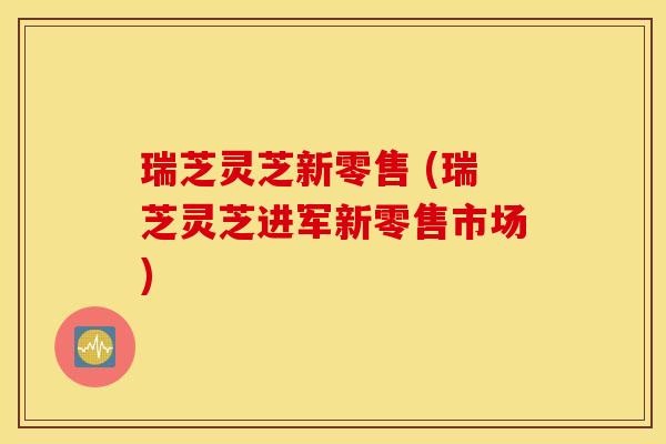 瑞芝灵芝新零售 (瑞芝灵芝进军新零售市场)