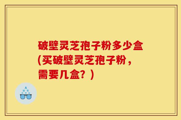 破壁灵芝孢子粉多少盒(买破壁灵芝孢子粉，需要几盒？)