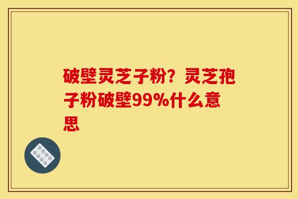 破壁灵芝子粉？灵芝孢子粉破壁99%什么意思