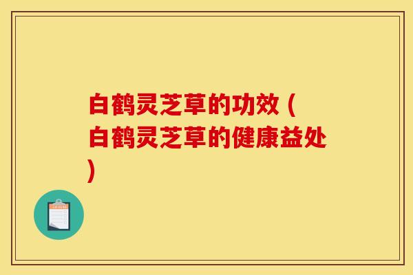 白鹤灵芝草的功效 (白鹤灵芝草的健康益处)