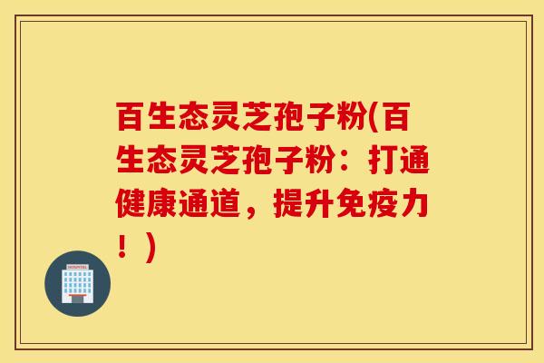 百生态灵芝孢子粉(百生态灵芝孢子粉：打通健康通道，提升免疫力！)