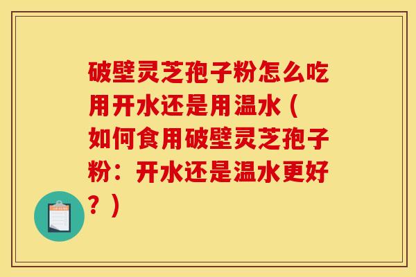 破壁灵芝孢子粉怎么吃用开水还是用温水 (如何食用破壁灵芝孢子粉：开水还是温水更好？)