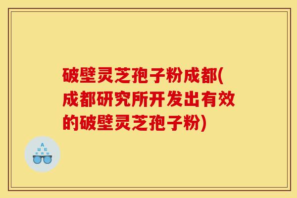 破壁灵芝孢子粉成都(成都研究所开发出有效的破壁灵芝孢子粉)