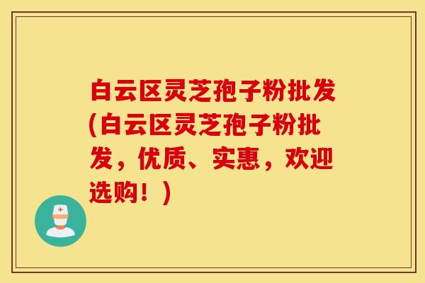 白云区灵芝孢子粉批发(白云区灵芝孢子粉批发，优质、实惠，欢迎选购！)