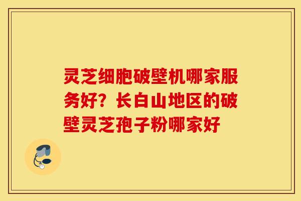 灵芝细胞破壁机哪家服务好？长白山地区的破壁灵芝孢子粉哪家好